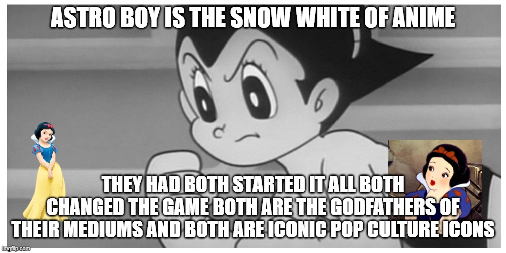 astro boy is the snow white of anime | ASTRO BOY IS THE SNOW WHITE OF ANIME; THEY HAD BOTH STARTED IT ALL BOTH CHANGED THE GAME BOTH ARE THE GODFATHERS OF THEIR MEDIUMS AND BOTH ARE ICONIC POP CULTURE ICONS | image tagged in astro boy,snow white,anime,animation,media,godfather | made w/ Imgflip meme maker
