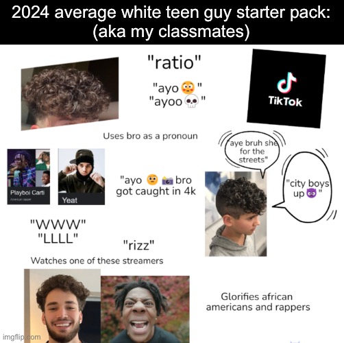 I think this would apply for most 7th-9th graders | 2024 average white teen guy starter pack:
(aka my classmates) | image tagged in high school,classmates,freshman,9th graders | made w/ Imgflip meme maker