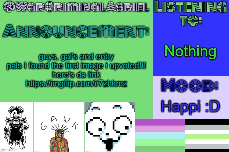 WarCriminalAsriel's Announcement temp by emma | Nothing; guys, gal's and enby pals I found the first image i upvoted!!!
here's da link
https://imgflip.com/i/7zhkmz; Happi :D | image tagged in warcriminalasriel's announcement temp by emma | made w/ Imgflip meme maker