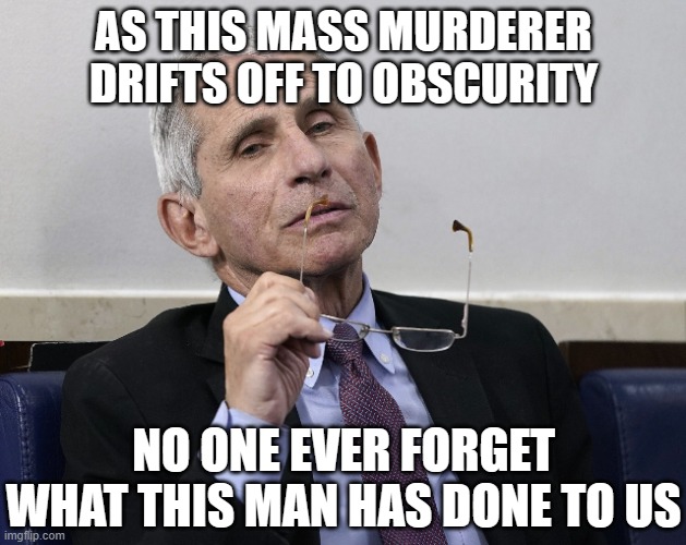 Dr. Fauci | AS THIS MASS MURDERER DRIFTS OFF TO OBSCURITY; NO ONE EVER FORGET WHAT THIS MAN HAS DONE TO US | image tagged in dr fauci | made w/ Imgflip meme maker