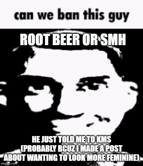 Can we ban this guy | ROOT BEER OR SMH; HE JUST TOLD ME TO KMS (PROBABLY BCUZ I MADE A POST ABOUT WANTING TO LOOK MORE FEMININE) | image tagged in can we ban this guy | made w/ Imgflip meme maker