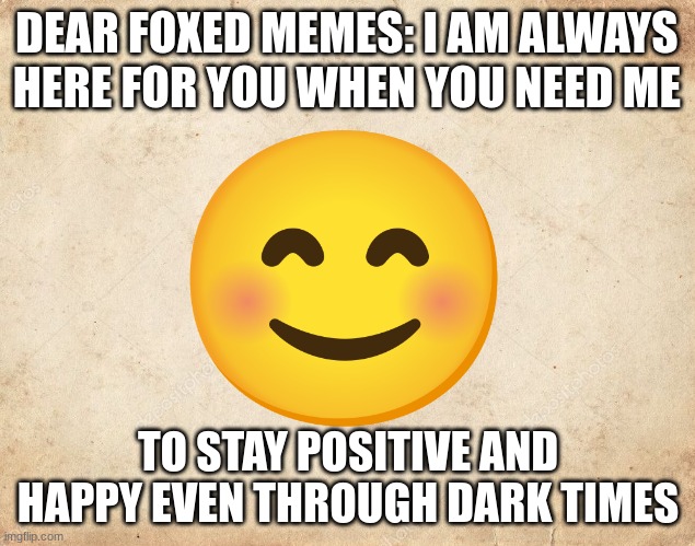 for foxed memes | DEAR FOXED MEMES: I AM ALWAYS 
HERE FOR YOU WHEN YOU NEED ME; TO STAY POSITIVE AND HAPPY EVEN THROUGH DARK TIMES | image tagged in blank parchment paper,funny memes,letter | made w/ Imgflip meme maker