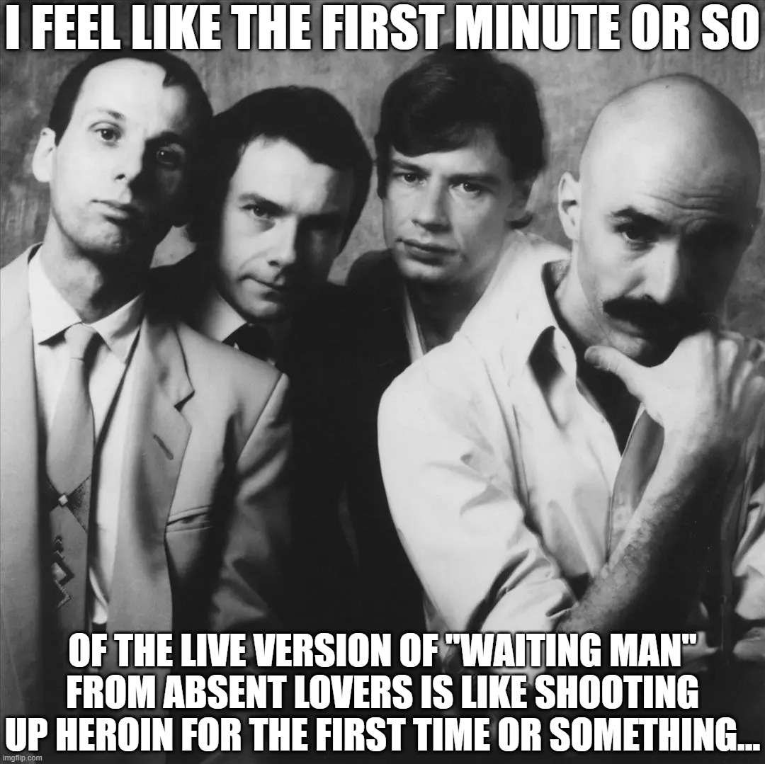 King Crimson Awesome Live | I FEEL LIKE THE FIRST MINUTE OR SO; OF THE LIVE VERSION OF "WAITING MAN" FROM ABSENT LOVERS IS LIKE SHOOTING UP HEROIN FOR THE FIRST TIME OR SOMETHING... | image tagged in live version,check it out | made w/ Imgflip meme maker