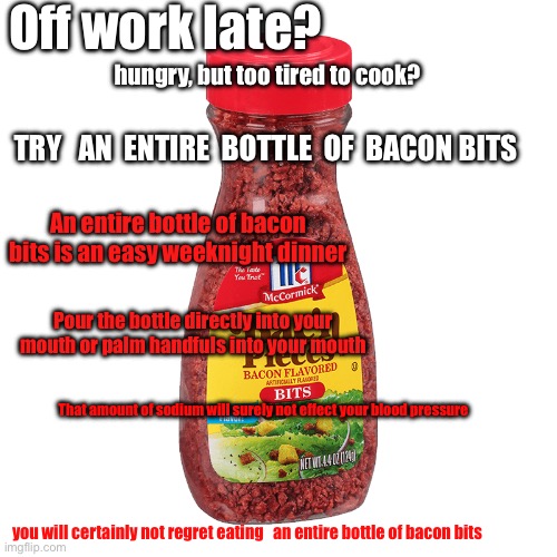 Off work late? | Off work late? hungry, but too tired to cook? TRY   AN  ENTIRE  BOTTLE  OF  BACON BITS; An entire bottle of bacon bits is an easy weeknight dinner; Pour the bottle directly into your mouth or palm handfuls into your mouth; That amount of sodium will surely not effect your blood pressure; you will certainly not regret eating   an entire bottle of bacon bits | image tagged in bac n pieces,offworklate,meme,trending | made w/ Imgflip meme maker
