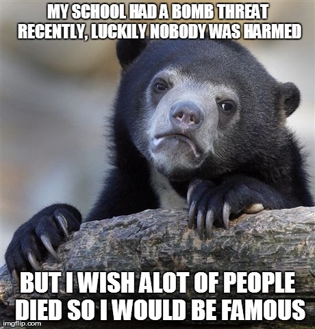 Confession Bear | MY SCHOOL HAD A BOMB THREAT RECENTLY, LUCKILY NOBODY WAS HARMED BUT I WISH ALOT OF PEOPLE DIED SO I WOULD BE FAMOUS | image tagged in memes,confession bear,AdviceAnimals | made w/ Imgflip meme maker