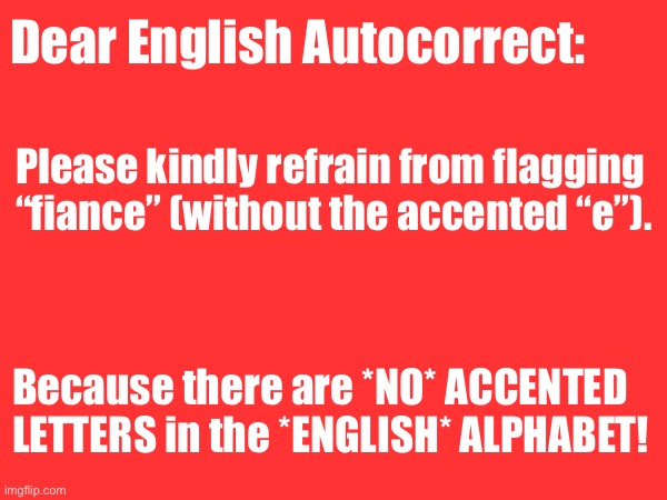 “Fiance” not “Fiancé” in ENGLISH! | Dear English Autocorrect:; Please kindly refrain from flagging “fiance” (without the accented “e”). Because there are *NO* ACCENTED LETTERS in the *ENGLISH* ALPHABET! | image tagged in humor,spelling,grammar,english | made w/ Imgflip meme maker