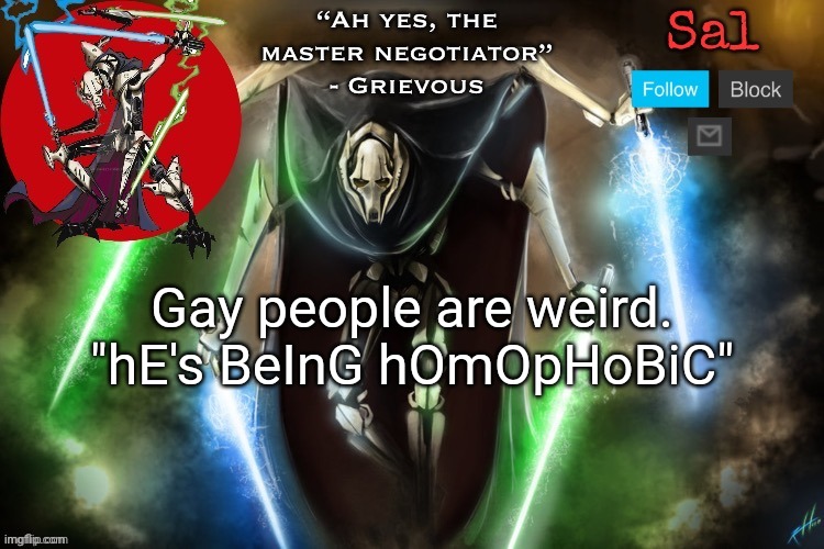 This ain't the lgbbq stream, homophobia is just a joke here | Gay people are weird.

"hE's BeInG hOmOpHoBiC" | image tagged in sal s grievous temp | made w/ Imgflip meme maker