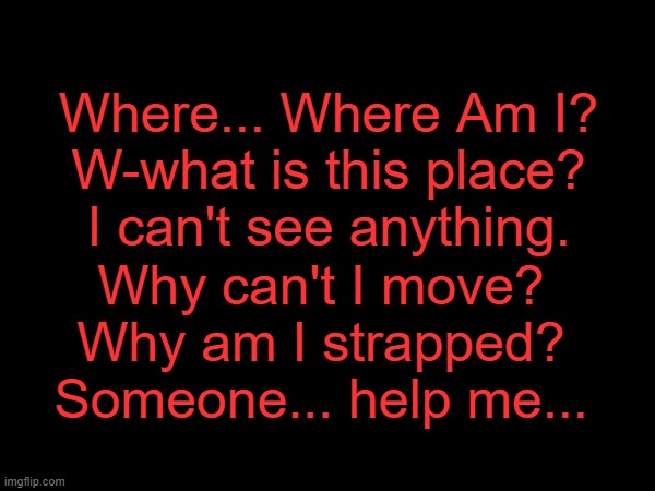 Teaser for The Red Retrieval Story
Chapter 1 comes when I sleep | Where... Where Am I?
W-what is this place?
I can't see anything. Why can't I move?
Why am I strapped?
Someone... help me... | made w/ Imgflip meme maker