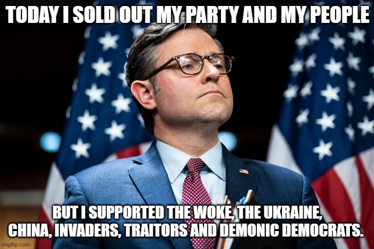 He looks so proud | TODAY I SOLD OUT MY PARTY AND MY PEOPLE; BUT I SUPPORTED THE WOKE, THE UKRAINE, CHINA, INVADERS, TRAITORS AND DEMONIC DEMOCRATS. | image tagged in mike johnson,american traitor,dem operative,america in decline,democrat war on america,disgusting | made w/ Imgflip meme maker