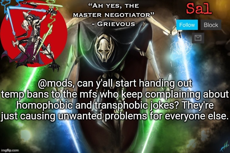 Unless they're gonna cool tf off, then idc | @mods, can y'all start handing out temp bans to the mfs who keep complaining about homophobic and transphobic jokes? They're just causing unwanted problems for everyone else. | image tagged in sal s grievous temp | made w/ Imgflip meme maker