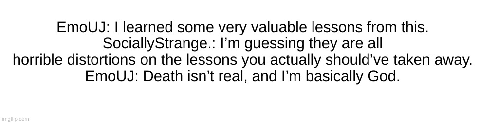 EmoUJ: I learned some very valuable lessons from this.
SociallyStrange.: I’m guessing they are all horrible distortions on the lessons you actually should’ve taken away.
EmoUJ: Death isn’t real, and I’m basically God. | made w/ Imgflip meme maker