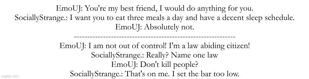 EmoUJ: You're my best friend, I would do anything for you.
SociallyStrange.: I want you to eat three meals a day and have a decent sleep schedule.
EmoUJ: Absolutely not.
-------------------------------------------------------------
EmoUJ: I am not out of control! I'm a law abiding citizen!
SociallyStrange.: Really? Name one law
EmoUJ: Don't kill people?
SociallyStrange.: That's on me. I set the bar too low. | made w/ Imgflip meme maker