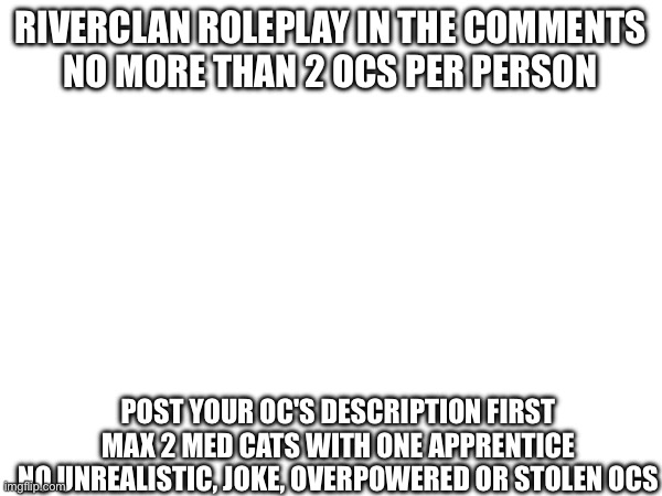 RIVERCLAN ROLEPLAY IN THE COMMENTS
NO MORE THAN 2 OCS PER PERSON; POST YOUR OC'S DESCRIPTION FIRST
MAX 2 MED CATS WITH ONE APPRENTICE
NO UNREALISTIC, JOKE, OVERPOWERED OR STOLEN OCS | made w/ Imgflip meme maker