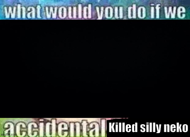 what would you do if we accidental X | Killed silly neko | image tagged in what would you do if we accidental x | made w/ Imgflip meme maker