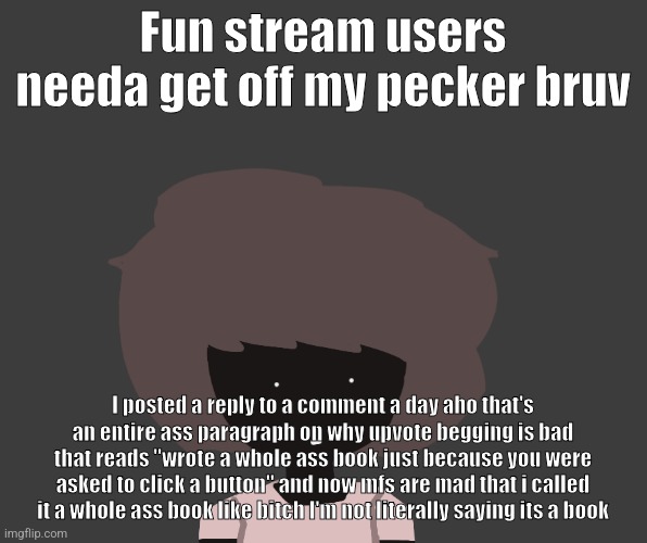 Qhar ben | Fun stream users needa get off my pecker bruv; I posted a reply to a comment a day aho that's an entire ass paragraph on why upvote begging is bad that reads "wrote a whole ass book just because you were asked to click a button" and now mfs are mad that i called it a whole ass book like bitch I'm not literally saying its a book | image tagged in qhar ben | made w/ Imgflip meme maker