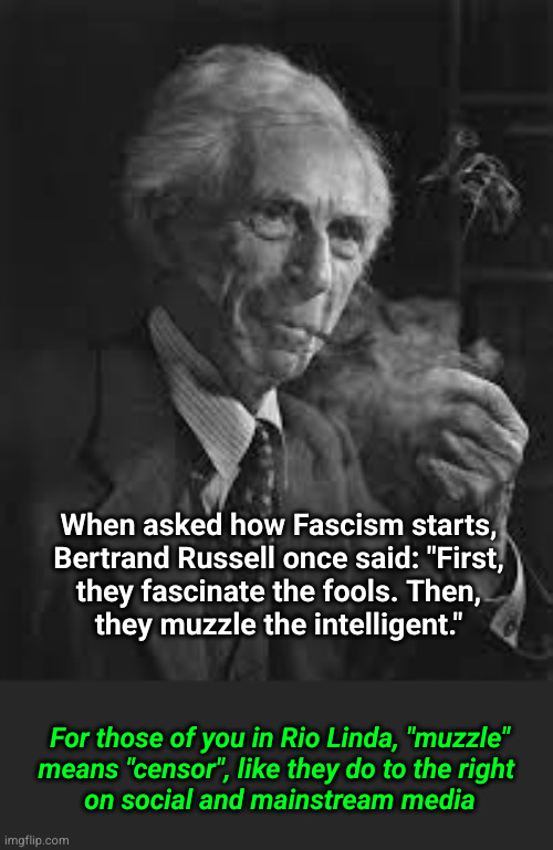 When asked how Fascism starts, Bertrand Russell once said: "First, they fascinate the fools. Then, they muzzle the intelligent." | When asked how Fascism starts,
Bertrand Russell once said: "First,
they fascinate the fools. Then,
they muzzle the intelligent."; For those of you in Rio Linda, "muzzle"
means "censor", like they do to the right 
on social and mainstream media | image tagged in bertrand russell,rio linda | made w/ Imgflip meme maker