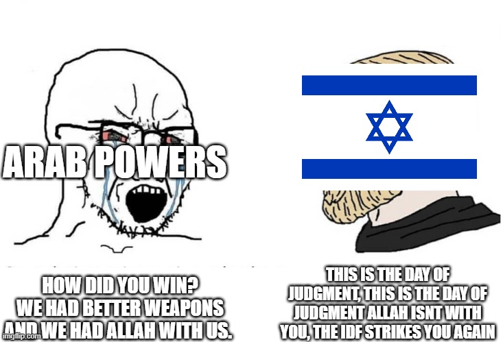 This is the day of judgment | ARAB POWERS; THIS IS THE DAY OF JUDGMENT, THIS IS THE DAY OF JUDGMENT ALLAH ISNT WITH YOU, THE IDF STRIKES YOU AGAIN; HOW DID YOU WIN? WE HAD BETTER WEAPONS AND WE HAD ALLAH WITH US. | image tagged in soyboy vs yes chad,israel,songs,war | made w/ Imgflip meme maker