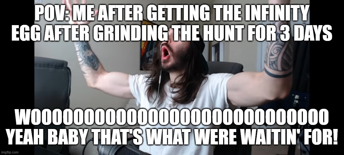 Moist critikal screaming | POV: ME AFTER GETTING THE INFINITY EGG AFTER GRINDING THE HUNT FOR 3 DAYS; WOOOOOOOOOOOOOOOOOOOOOOOOOOOO YEAH BABY THAT'S WHAT WERE WAITIN' FOR! | image tagged in moist critikal screaming | made w/ Imgflip meme maker