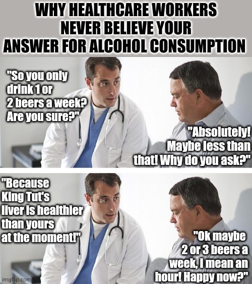 Dear Alcoholics, your tech, your nurse, and your doctor know you are lying when you say you drink only a little! | WHY HEALTHCARE WORKERS NEVER BELIEVE YOUR ANSWER FOR ALCOHOL CONSUMPTION; "So you only drink 1 or 2 beers a week? Are you sure?"; "Absolutely! Maybe less than that! Why do you ask?"; "Because King Tut's liver is healthier than yours at the moment!"; "Ok maybe  2 or 3 beers a week, I mean an hour! Happy now?" | image tagged in doctor and patient,booze,liver,health,why you always lying,alcoholic | made w/ Imgflip meme maker