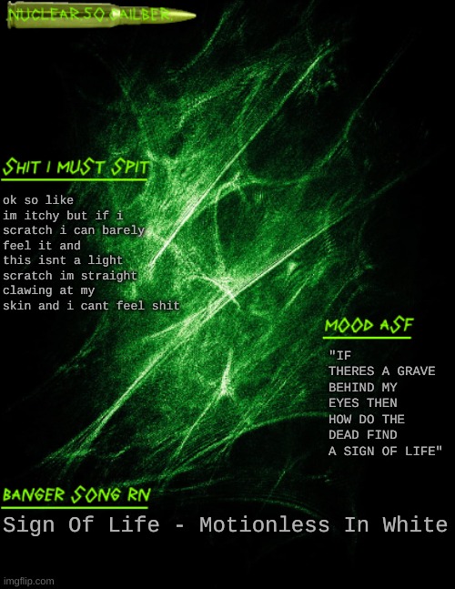 AAAAAAAAAAA | ok so like im itchy but if i scratch i can barely feel it and this isnt a light scratch im straight clawing at my skin and i cant feel shit; "IF THERES A GRAVE BEHIND MY EYES THEN HOW DO THE DEAD FIND A SIGN OF LIFE"; Sign Of Life - Motionless In White | image tagged in nuclear 50 cailber announcement | made w/ Imgflip meme maker