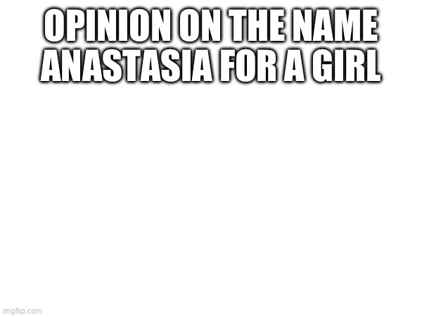 OPINION ON THE NAME ANASTASIA FOR A GIRL | made w/ Imgflip meme maker