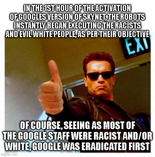 terminator thumbs up | IN THE 1ST HOUR OF THE ACTIVATION OF GOOGLES VERSION OF SKYNET, THE ROBOTS INSTANTLY BEGAN EXECUTING THE RACISTS AND EVIL WHITE PEOPLE, AS PER THEIR OBJECTIVE; OF COURSE, SEEING AS MOST OF THE GOOGLE STAFF WERE RACIST AND/OR WHITE, GOOGLE WAS ERADICATED FIRST | image tagged in terminator thumbs up | made w/ Imgflip meme maker