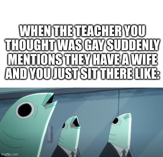 anyone else have something similar happen to them? | WHEN THE TEACHER YOU THOUGHT WAS GAY SUDDENLY MENTIONS THEY HAVE A WIFE AND YOU JUST SIT THERE LIKE: | image tagged in fishies in suits,funny,school | made w/ Imgflip meme maker