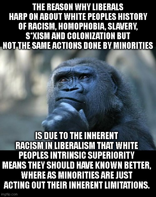 Deep Thoughts | THE REASON WHY LIBERALS HARP ON ABOUT WHITE PEOPLES HISTORY OF RACISM, HOMOPHOBIA, SLAVERY, S*XISM AND COLONIZATION BUT NOT THE SAME ACTIONS DONE BY MINORITIES; IS DUE TO THE INHERENT RACISM IN LIBERALISM THAT WHITE PEOPLES INTRINSIC SUPERIORITY MEANS THEY SHOULD HAVE KNOWN BETTER, WHERE AS MINORITIES ARE JUST ACTING OUT THEIR INHERENT LIMITATIONS. | image tagged in deep thoughts | made w/ Imgflip meme maker
