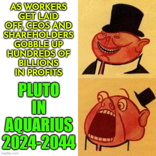 Pluto in Aquarius: Power to the People | AS WORKERS
GET LAID
OFF, CEOS AND
SHAREHOLDERS
GOBBLE UP
HUNDREDS OF
BILLIONS
IN PROFITS; PLUTO
IN
AQUARIUS
2024-2044 | image tagged in porky the capitalist pig likes v dislikes,astrology,income inequality,because capitalism,evil government,scumbag government | made w/ Imgflip meme maker