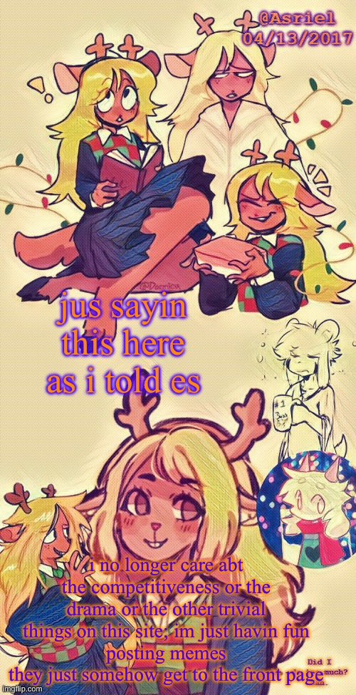 im posting shit for fun; all my raps and stuff, jus me chilling and fuckin around | jus sayin this here as i told es; i no longer care abt the competitiveness or the drama or the other trivial things on this site; im just havin fun
posting memes
they just somehow get to the front page | image tagged in asriel's noelle temp i put more effort lol | made w/ Imgflip meme maker