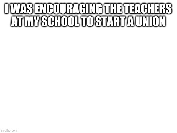 I WAS ENCOURAGING THE TEACHERS AT MY SCHOOL TO START A UNION | made w/ Imgflip meme maker