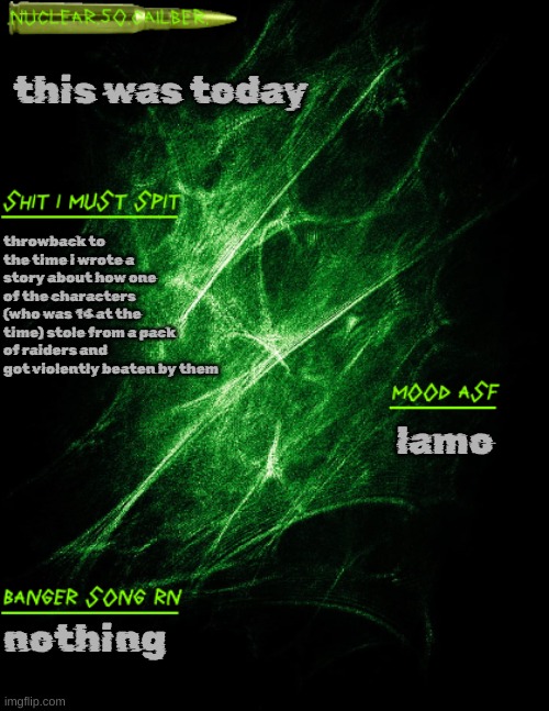 .nuclear.50.cailber. announcement | this was today; throwback to the time i wrote a story about how one of the characters (who was 14 at the time) stole from a pack of raiders and got violently beaten by them; lamo; nothing | image tagged in nuclear 50 cailber announcement | made w/ Imgflip meme maker
