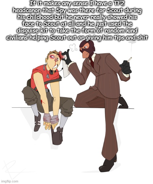 If it makes any sense I have a TF2 headcanon that Spy was there for Scout during his childhood but he never really showed his face to Scout at all and he just used the disguise kit to take the form of random kind civilians helping Scout out or giving him tips and shit | made w/ Imgflip meme maker