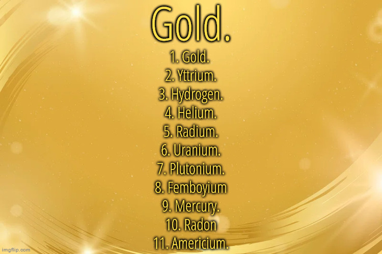 Current list of all element users right now | 1. Gold. 
2. Yttrium.
3. Hydrogen.
4. Helium.
5. Radium.
6. Uranium.
7. Plutonium.
8. Femboyium
9. Mercury.
10. Radon
11. Americium. | image tagged in silver announcement template 6 0 | made w/ Imgflip meme maker