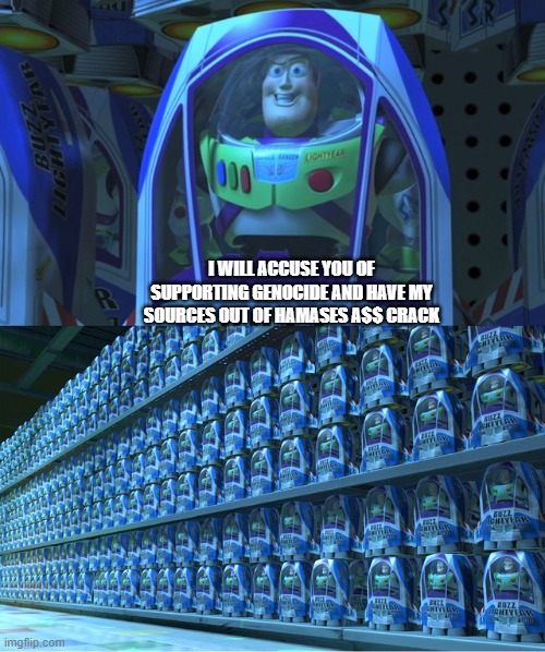 Buzz lightyear clones | I WILL ACCUSE YOU OF SUPPORTING GENOCIDE AND HAVE MY SOURCES OUT OF HAMASES A$$ CRACK | image tagged in buzz lightyear clones | made w/ Imgflip meme maker