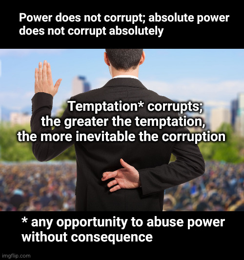 Power does not corrupt; absolute power does not corrupt absolutely | Power does not corrupt; absolute power
does not corrupt absolutely; Temptation* corrupts;
 the greater the temptation,
the more inevitable the corruption; * any opportunity to abuse power
without consequence | image tagged in corrupt politicians | made w/ Imgflip meme maker