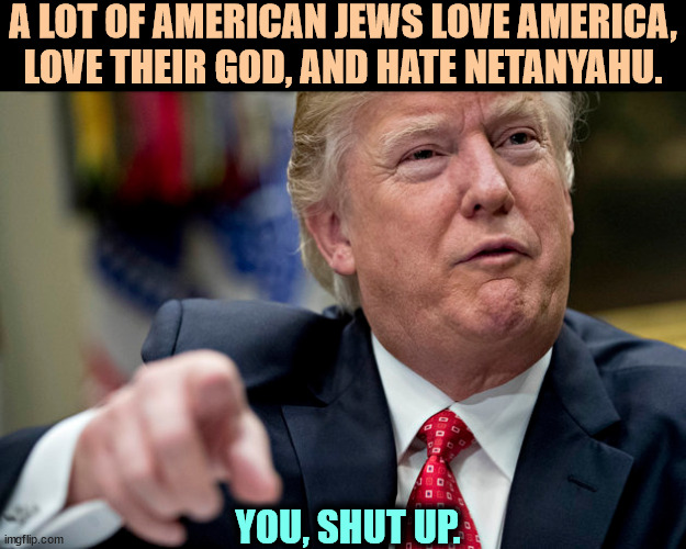 Jews get to define Judaism. Trump doesn't. He is a total ignoramus, dumber than the dumbest person you ever met. Shut up, Donnie | A LOT OF AMERICAN JEWS LOVE AMERICA, LOVE THEIR GOD, AND HATE NETANYAHU. YOU, SHUT UP. | image tagged in trump,anti-semite and a racist,jews,israel,neo-nazi | made w/ Imgflip meme maker