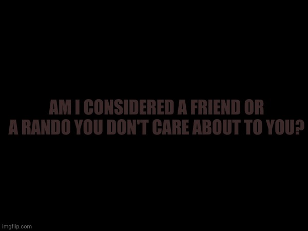 AM I CONSIDERED A FRIEND OR A RANDO YOU DON'T CARE ABOUT TO YOU? | made w/ Imgflip meme maker