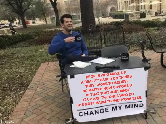 Change My Mind | PEOPLE WHO MAKE UP A REALITY BASED ON THINGS THEY CHOSE TO BELIEVE NO MATTER HOW OBVIOUS IT IS THAT THEY JUST MADE IT UP ARE THE ONES WHO DO THE MOST HARM TO EVERYONE ELSE | image tagged in memes,change my mind | made w/ Imgflip meme maker