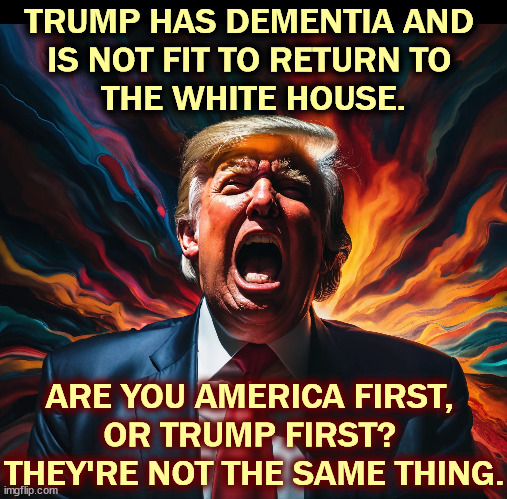 Choose. | TRUMP HAS DEMENTIA AND 
IS NOT FIT TO RETURN TO 
THE WHITE HOUSE. ARE YOU AMERICA FIRST, 
OR TRUMP FIRST? 
THEY'RE NOT THE SAME THING. | image tagged in trump,senile,dementia,mental,illness,white house | made w/ Imgflip meme maker