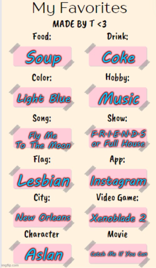 I made a template ^^ | Coke; Soup; Music; Light Blue; Fly Me To The Moon; F.R.I.E.N.D.S or Full House; Lesbian; Instagram; New Orleans; Xenoblade 2; Aslan; Catch Me If You Can | image tagged in my favorites made by t | made w/ Imgflip meme maker