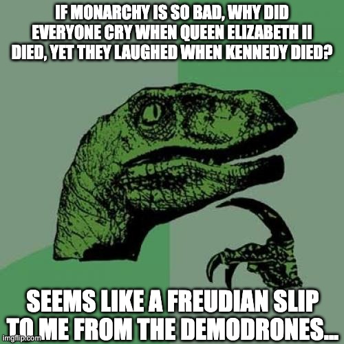 Philosoraptor | IF MONARCHY IS SO BAD, WHY DID EVERYONE CRY WHEN QUEEN ELIZABETH II DIED, YET THEY LAUGHED WHEN KENNEDY DIED? SEEMS LIKE A FREUDIAN SLIP TO ME FROM THE DEMODRONES... | image tagged in memes,philosoraptor,the queen elizabeth ii,monarchy,democracy,john f kennedy | made w/ Imgflip meme maker