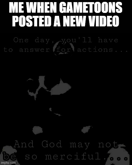 One day, you′ıı heve to answer for actions...and god may not be. | ME WHEN GAMETOONS POSTED A NEW VIDEO | image tagged in one day you heve to answer for actions and god may not be | made w/ Imgflip meme maker