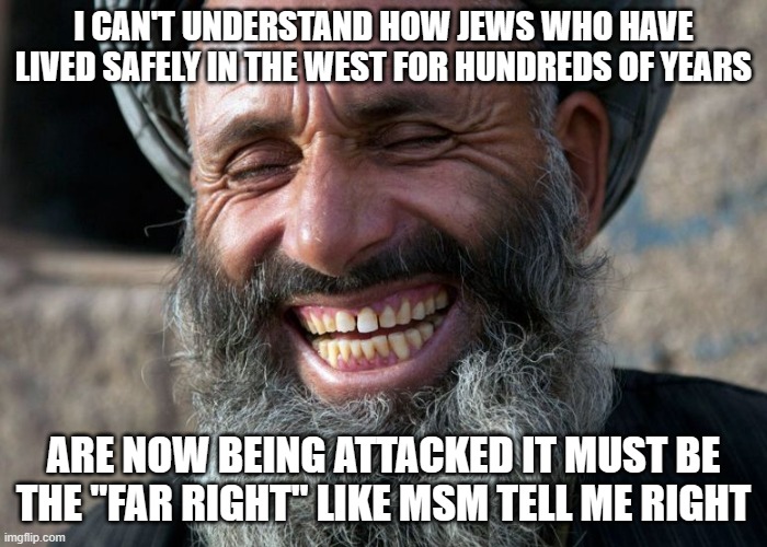 Laughing Terrorist | I CAN'T UNDERSTAND HOW JEWS WHO HAVE LIVED SAFELY IN THE WEST FOR HUNDREDS OF YEARS; ARE NOW BEING ATTACKED IT MUST BE THE "FAR RIGHT" LIKE MSM TELL ME RIGHT | image tagged in laughing terrorist | made w/ Imgflip meme maker