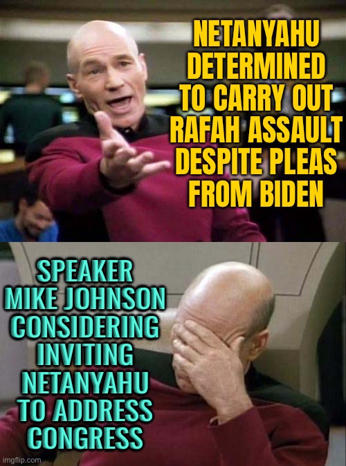 Netanyahu ‘Determined’ To Carry Out Rafah Assault | NETANYAHU DETERMINED TO CARRY OUT RAFAH ASSAULT DESPITE PLEAS
FROM BIDEN; SPEAKER
MIKE JOHNSON
CONSIDERING
INVITING
NETANYAHU
TO ADDRESS
CONGRESS | image tagged in picard wtf and facepalm combined,creepy joe biden,congress,republican party,scumbag republicans,us government | made w/ Imgflip meme maker