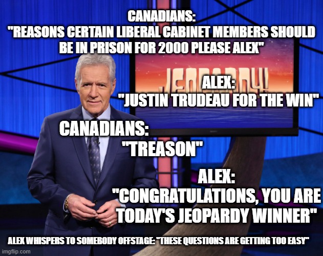 Jeopardy | CANADIANS:
"REASONS CERTAIN LIBERAL CABINET MEMBERS SHOULD BE IN PRISON FOR 2000 PLEASE ALEX"; ALEX:
"JUSTIN TRUDEAU FOR THE WIN"; CANADIANS:
                                   "TREASON"; ALEX:
"CONGRATULATIONS, YOU ARE TODAY'S JEOPARDY WINNER"; ALEX WHISPERS TO SOMEBODY OFFSTAGE: "THESE QUESTIONS ARE GETTING TOO EASY" | image tagged in justin trudeau | made w/ Imgflip meme maker