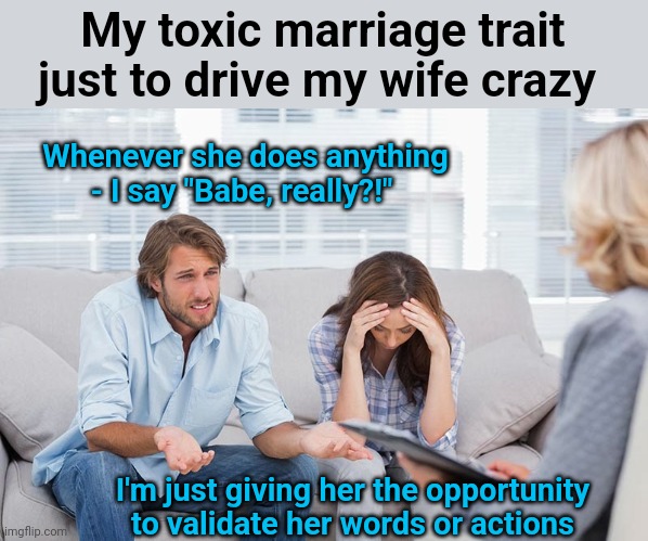 Wait until you get married and can do stuff like this | My toxic marriage trait just to drive my wife crazy; Whenever she does anything - I say "Babe, really?!"; I'm just giving her the opportunity to validate her words or actions | image tagged in couples therapy,marriage equality,toxic masculinity | made w/ Imgflip meme maker