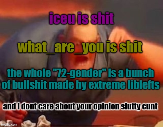 . | iceu is shit; what_are_you is shit; the whole "72-gender" is a bunch of bullshit made by extreme liblefts; and i dont care about your opinion slutty cunt | image tagged in angry,mad | made w/ Imgflip meme maker