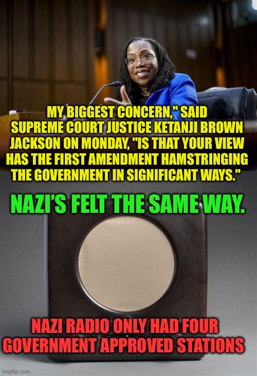 KBJ thinks that the government is more important than individuals | MY BIGGEST CONCERN," SAID SUPREME COURT JUSTICE KETANJI BROWN JACKSON ON MONDAY, "IS THAT YOUR VIEW HAS THE FIRST AMENDMENT HAMSTRINGING THE GOVERNMENT IN SIGNIFICANT WAYS."; NAZI’S FELT THE SAME WAY. NAZI RADIO ONLY HAD FOUR GOVERNMENT APPROVED STATIONS | image tagged in gifs,democrats,dictator,free speech,supreme court,censorship | made w/ Imgflip meme maker