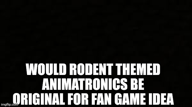 Black blank sheet | WOULD RODENT THEMED ANIMATRONICS BE ORIGINAL FOR FAN GAME IDEA | image tagged in black blank sheet | made w/ Imgflip meme maker